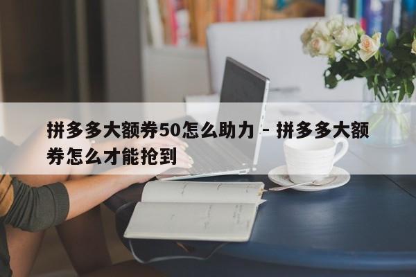 拼多多大额券50怎么助力 - 拼多多大额券怎么才能抢到-第1张图片-拼多多助力