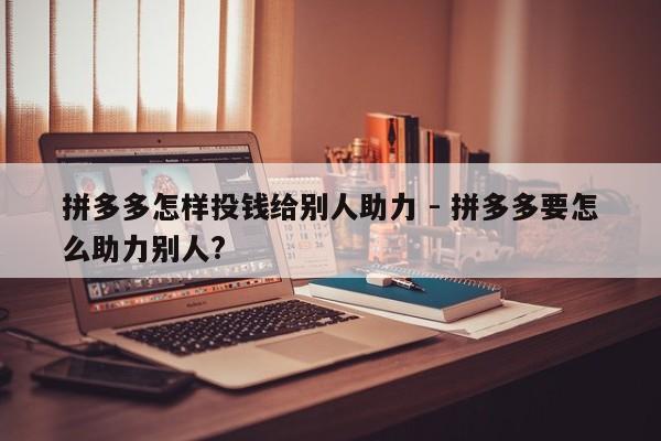 拼多多怎样投钱给别人助力 - 拼多多要怎么助力别人?-第1张图片-拼多多助力