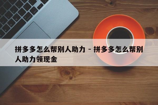 拼多多怎么帮别人助力 - 拼多多怎么帮别人助力领现金-第1张图片-拼多多助力
