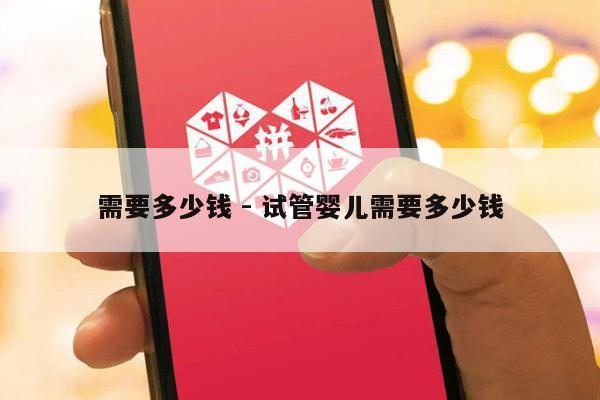 需要多少钱 - 试管婴儿需要多少钱-第1张图片-拼多多助力